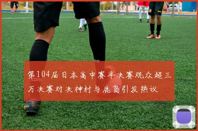 第104届日本高中赛半决赛观众超三万决赛对决神村与鹿岛引发热议