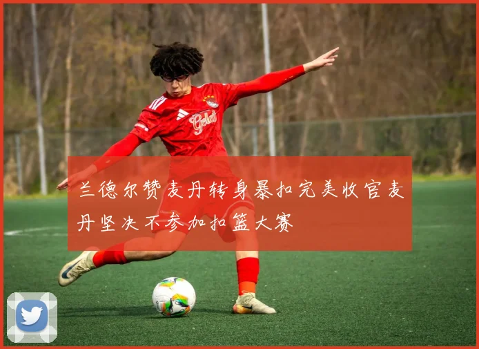 兰德尔赞麦丹转身暴扣完美收官麦丹坚决不参加扣篮大赛