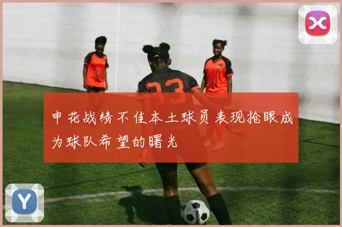申花战绩不佳本土球员表现抢眼成为球队希望的曙光