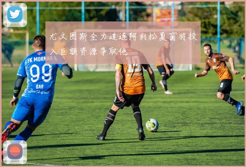 尤文图斯全力追逐阿利松夏窗将投入巨额资源争取他