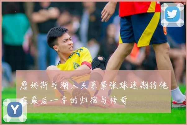 詹姆斯与湖人关系紧张球迷期待他在最后一季的归宿与传奇