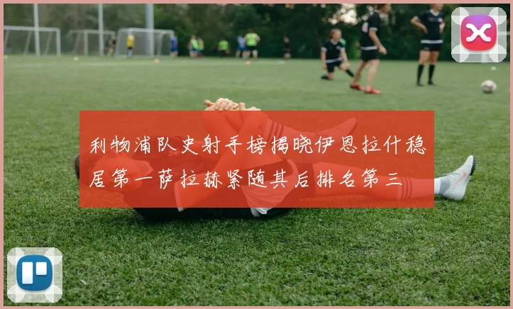 利物浦队史射手榜揭晓伊恩拉什稳居第一萨拉赫紧随其后排名第三