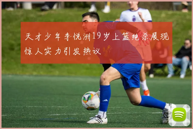 天才少年李悦洲19岁上篮绝杀展现惊人实力引发热议