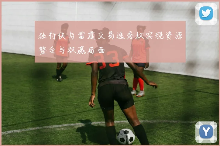 独行侠与雷霆交易选秀权实现资源整合与双赢局面