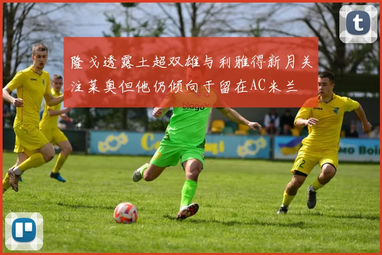 隆戈透露土超双雄与利雅得新月关注莱奥但他仍倾向于留在AC米兰