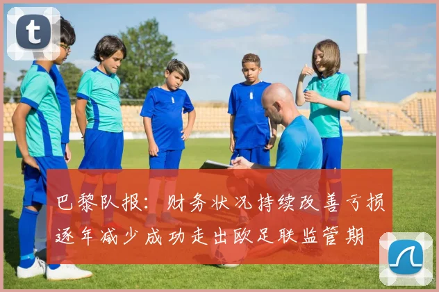 巴黎队报：财务状况持续改善亏损逐年减少成功走出欧足联监管期