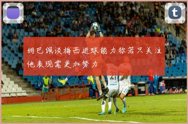 姆巴佩谈梅西进球能力称若只关注他表现需更加努力