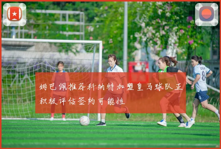 姆巴佩推荐科纳特加盟皇马球队正积极评估签约可能性